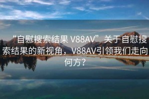 “自慰搜索結(jié)果 V88AV”關(guān)于自慰搜索結(jié)果的新視角，V88AV引領(lǐng)我們走向何方？