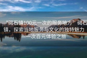 “碣石鎮(zhèn)100元一次的服務地方”碣石鎮(zhèn)，探索當?shù)胤张c文化的獨特魅力—一次百元體驗之旅