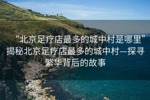 “北京足療店最多的城中村是哪里”揭秘北京足療店最多的城中村—探尋繁華背后的故事
