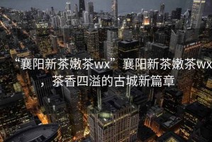 “襄陽(yáng)新茶嫩茶wx”襄陽(yáng)新茶嫩茶wx，茶香四溢的古城新篇章