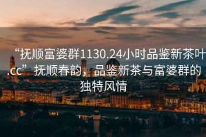 “撫順富婆群1130.24小時品鑒新茶葉.cc”撫順春韻，品鑒新茶與富婆群的獨特風情