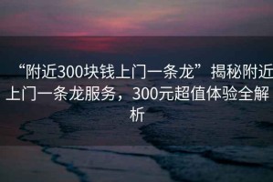 “附近300塊錢上門一條龍”揭秘附近上門一條龍服務(wù)，300元超值體驗全解析