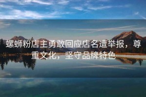 螺螄粉店主勇敢回應(yīng)店名遭舉報，尊重文化，堅守品牌特色