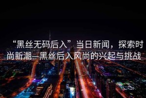 “黑絲無(wú)碼后入”當(dāng)日新聞，探索時(shí)尚新潮—黑絲后入風(fēng)尚的興起與挑戰(zhàn)
