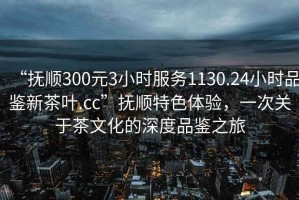 “撫順300元3小時(shí)服務(wù)1130.24小時(shí)品鑒新茶葉.cc”撫順特色體驗(yàn)，一次關(guān)于茶文化的深度品鑒之旅