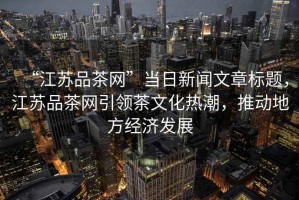 “江蘇品茶網(wǎng)”當(dāng)日新聞文章標(biāo)題，江蘇品茶網(wǎng)引領(lǐng)茶文化熱潮，推動(dòng)地方經(jīng)濟(jì)發(fā)展