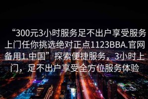 “300元3小時服務足不出戶享受服務上門任你挑選絕對正點1123BBA.官網(wǎng)備用1.中國”探索便捷服務，3小時上門，足不出戶享受全方位服務體驗
