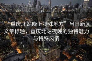 “重慶北站晚上特殊地方”當日新聞文章標題，重慶北站夜晚的獨特魅力與特殊風情