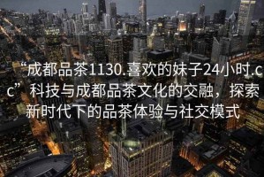 “成都品茶1130.喜歡的妹子24小時.cc”科技與成都品茶文化的交融，探索新時代下的品茶體驗與社交模式
