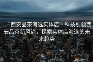 “西安品茶海選實(shí)體店”科技引領(lǐng)西安品茶新風(fēng)尚，探索實(shí)體店海選的未來趨勢