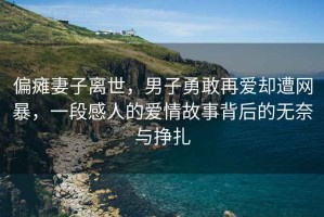 偏癱妻子離世，男子勇敢再愛(ài)卻遭網(wǎng)暴，一段感人的愛(ài)情故事背后的無(wú)奈與掙扎