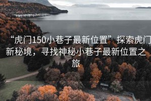 “虎門150小巷子最新位置”探索虎門新秘境，尋找神秘小巷子最新位置之旅