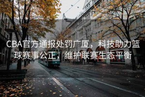 CBA官方通報(bào)處罰廣廈，科技助力籃球賽事公正，維護(hù)聯(lián)賽生態(tài)平衡