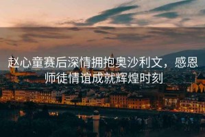 趙心童賽后深情擁抱奧沙利文，感恩師徒情誼成就輝煌時刻