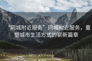 “同城附近服務”同城附近服務，重塑城市生活方式的嶄新篇章