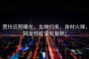 賈玲近照曝光，女神歸來，身材火辣，網(wǎng)友驚嘆沒有復(fù)胖！