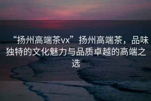 “揚(yáng)州高端茶vx”揚(yáng)州高端茶，品味獨(dú)特的文化魅力與品質(zhì)卓越的高端之選