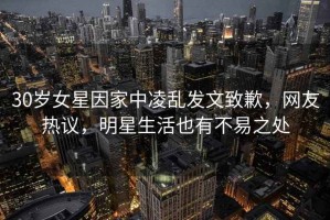 30歲女星因家中凌亂發(fā)文致歉，網(wǎng)友熱議，明星生活也有不易之處
