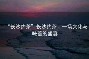 “長沙約茶”長沙約茶，一場文化與味蕾的盛宴