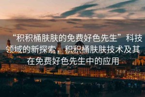 “積積桶膚膚的免費(fèi)好色先生”科技領(lǐng)域的新探索，積積桶膚膚技術(shù)及其在免費(fèi)好色先生中的應(yīng)用