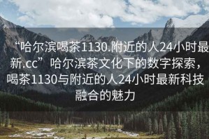 “哈爾濱喝茶1130.附近的人24小時(shí)最新.cc”哈爾濱茶文化下的數(shù)字探索，喝茶1130與附近的人24小時(shí)最新科技融合的魅力
