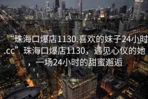 “珠海口爆店1130.喜歡的妹子24小時.cc”珠?？诒?130，遇見心儀的她，一場24小時的甜蜜邂逅