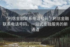 “利信金融聯(lián)系電話號碼”利信金融聯(lián)系電話號碼，一站式金融服務(wù)的新通道