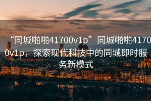 “同城啪啪41700v1p”同城啪啪41700v1p，探索現(xiàn)代科技中的同城即時(shí)服務(wù)新模式