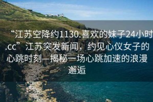 “江蘇空降約1130.喜歡的妹子24小時.cc”江蘇突發(fā)新聞，約見心儀女子的心跳時刻—揭秘一場心跳加速的浪漫邂逅