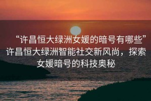 “許昌恒大綠洲女媛的暗號(hào)有哪些”許昌恒大綠洲智能社交新風(fēng)尚，探索女媛暗號(hào)的科技奧秘