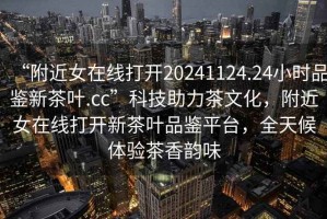 “附近女在線打開20241124.24小時品鑒新茶葉.cc”科技助力茶文化，附近女在線打開新茶葉品鑒平臺，全天候體驗茶香韻味