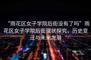 “雨花區(qū)女子學院后街沒有了嗎”雨花區(qū)女子學院后街現(xiàn)狀探究，歷史變遷與未來發(fā)展