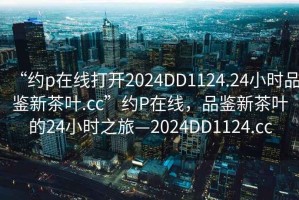 “約p在線打開2024DD1124.24小時(shí)品鑒新茶葉.cc”約P在線，品鑒新茶葉的24小時(shí)之旅—2024DD1124.cc