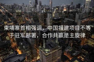 柬埔寨首相強(qiáng)調(diào)，中國(guó)援建項(xiàng)目不等于駐軍部署，合作共贏是主旋律