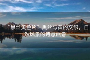 “黑絲黃色片”黑絲與黃的交織，自然風(fēng)景的詩(shī)意畫卷