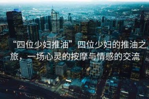 “四位少婦推油”四位少婦的推油之旅，一場(chǎng)心靈的按摩與情感的交流