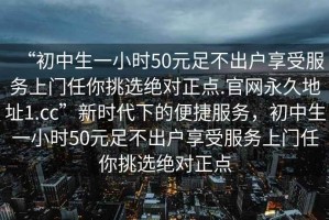 “初中生一小時(shí)50元足不出戶享受服務(wù)上門(mén)任你挑選絕對(duì)正點(diǎn).官網(wǎng)永久地址1.cc”新時(shí)代下的便捷服務(wù)，初中生一小時(shí)50元足不出戶享受服務(wù)上門(mén)任你挑選絕對(duì)正點(diǎn)