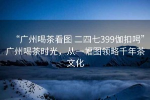 “廣州喝茶看圖 二四七399伽扣呺”廣州喝茶時光，從一幅圖領(lǐng)略千年茶文化