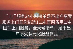 “上門服務(wù)24小時接單足不出戶享受服務(wù)上門任你挑選1114.官網(wǎng)備用1.中國”上門服務(wù)，全天候接單，足不出戶享受多元化服務(wù)體驗(yàn)