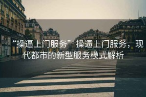 “操逼上門服務(wù)”操逼上門服務(wù)，現(xiàn)代都市的新型服務(wù)模式解析