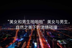 “美女和男生啪啪啪”美女與男生，自然之美下的激情碰撞