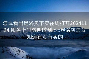 怎么看出足浴賣(mài)不賣(mài)在線打開(kāi)20241124.服務(wù)上門(mén)隨叫隨到.cc:足浴店怎么知道有沒(méi)有賣(mài)的