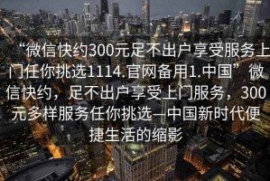 “微信快約300元足不出戶享受服務(wù)上門任你挑選1114.官網(wǎng)備用1.中國(guó)”微信快約，足不出戶享受上門服務(wù)，300元多樣服務(wù)任你挑選—中國(guó)新時(shí)代便捷生活的縮影