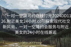 “一對(duì)一空降可約在線打開2024DD1126.附近美女24小時(shí).cc”探索現(xiàn)代社交新風(fēng)尚，一對(duì)一空降約會(huì)服務(wù)與附近美女的24小時(shí)在線邂逅