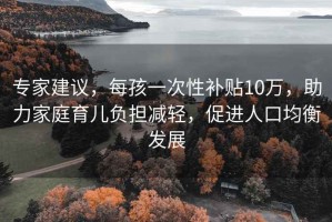 專家建議，每孩一次性補(bǔ)貼10萬(wàn)，助力家庭育兒負(fù)擔(dān)減輕，促進(jìn)人口均衡發(fā)展