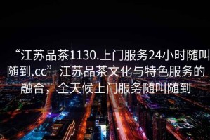 “江蘇品茶1130.上門服務(wù)24小時(shí)隨叫隨到.cc”江蘇品茶文化與特色服務(wù)的融合，全天候上門服務(wù)隨叫隨到