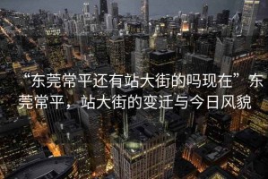 “東莞常平還有站大街的嗎現(xiàn)在”東莞常平，站大街的變遷與今日風(fēng)貌