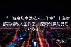 “上海魔都高端私人工作室”上海魔都高端私人工作室，探索創(chuàng)意與品質(zhì)的交匯點