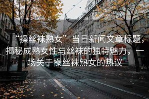 “操絲襪熟女”當日新聞文章標題，揭秘成熟女性與絲襪的獨特魅力，一場關于操絲襪熟女的熱議
