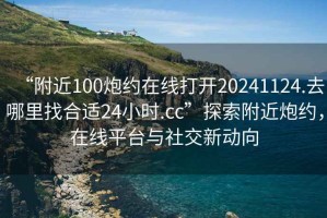 “附近100炮約在線打開20241124.去哪里找合適24小時.cc”探索附近炮約，在線平臺與社交新動向